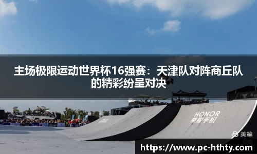 主场极限运动世界杯16强赛：天津队对阵商丘队的精彩纷呈对决